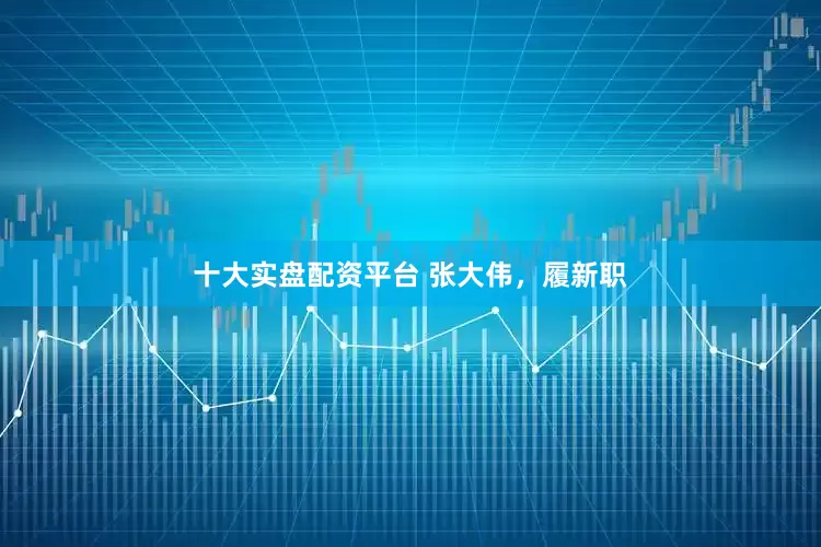 十大实盘配资平台 张大伟，履新职