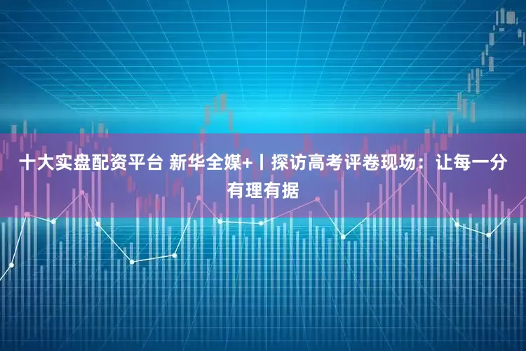 十大实盘配资平台 新华全媒+丨探访高考评卷现场：让每一分有理有据