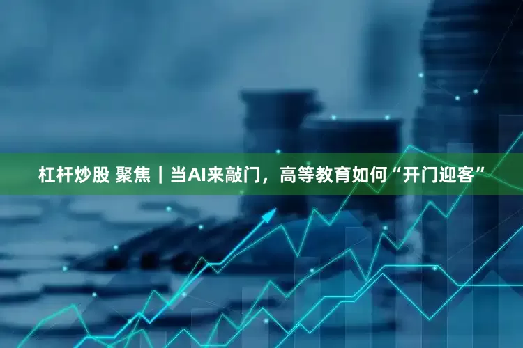 杠杆炒股 聚焦｜当AI来敲门，高等教育如何“开门迎客”