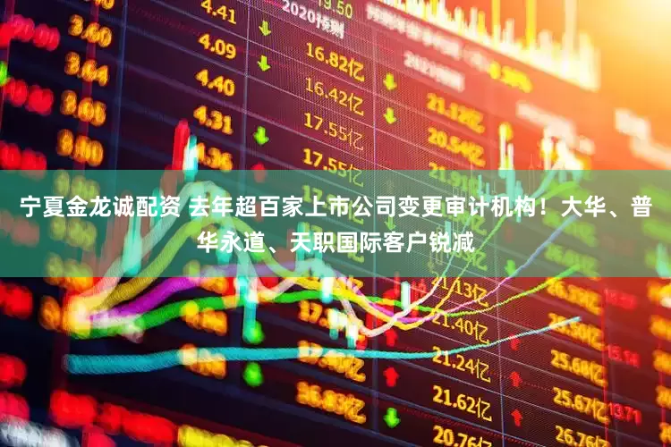 宁夏金龙诚配资 去年超百家上市公司变更审计机构！大华、普华永道、天职国际客户锐减