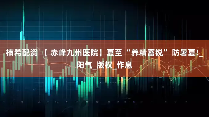 楠希配资 【 赤峰九州医院】夏至 “养精蓄锐” 防暑夏!_阳气_版权_作息