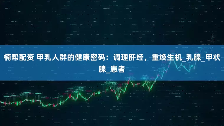 楠帮配资 甲乳人群的健康密码：调理肝经，重焕生机_乳腺_甲状腺_患者