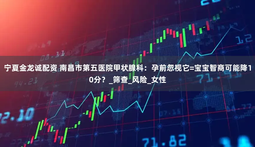 宁夏金龙诚配资 南昌市第五医院甲状腺科：孕前忽视它=宝宝智商可能降10分？_筛查_风险_女性
