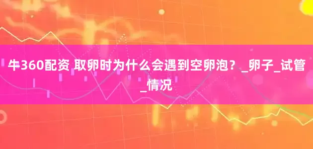 牛360配资 取卵时为什么会遇到空卵泡？_卵子_试管_情况