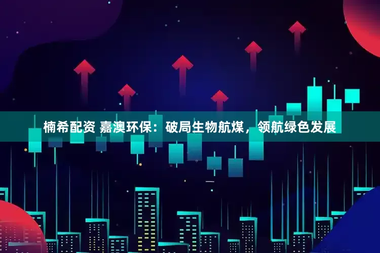 楠希配资 嘉澳环保：破局生物航煤，领航绿色发展