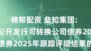 楠帮配资 垒知集团: 关于公司公开发行可转换公司债券2025年跟踪评级结果的公告