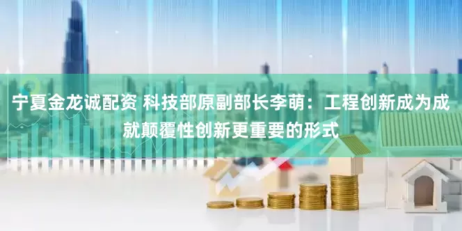 宁夏金龙诚配资 科技部原副部长李萌：工程创新成为成就颠覆性创新更重要的形式