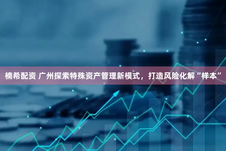 楠希配资 广州探索特殊资产管理新模式，打造风险化解“样本”