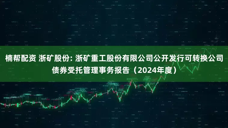 楠帮配资 浙矿股份: 浙矿重工股份有限公司公开发行可转换公司债券受托管理事务报告（2024年度）