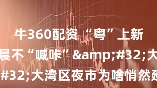 牛360配资 “粤”上新台阶丨凌晨不“喊咔”&#32;大湾区夜市为啥悄然延长？