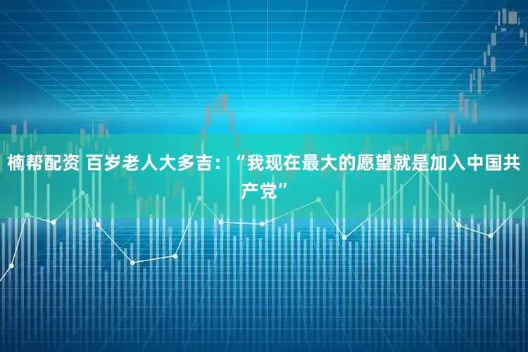 楠帮配资 百岁老人大多吉：“我现在最大的愿望就是加入中国共产党”