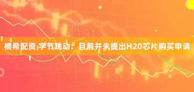楠希配资 字节跳动：目前并未提出H20芯片购买申请
