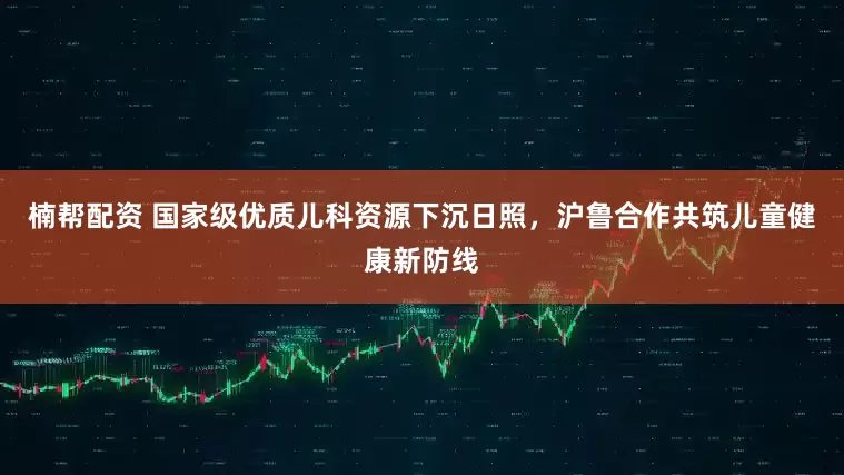 楠帮配资 国家级优质儿科资源下沉日照，沪鲁合作共筑儿童健康新防线