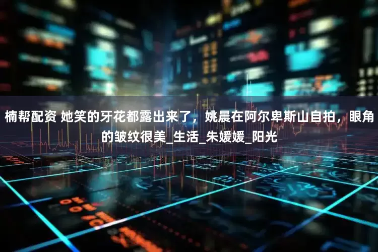 楠帮配资 她笑的牙花都露出来了，姚晨在阿尔卑斯山自拍，眼角的皱纹很美_生活_朱媛媛_阳光