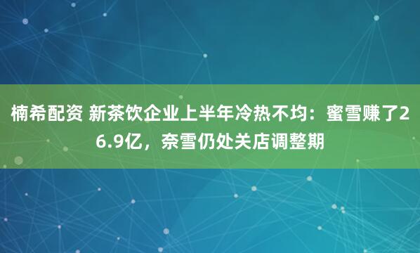 楠希配资 新茶饮企业上半年冷热不均：蜜雪赚了26.9亿，奈雪仍处关店调整期