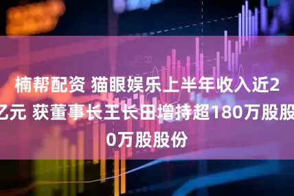 楠帮配资 猫眼娱乐上半年收入近25亿元 获董事长王长田增持超180万股股份