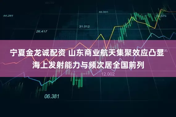 宁夏金龙诚配资 山东商业航天集聚效应凸显 海上发射能力与频次居全国前列