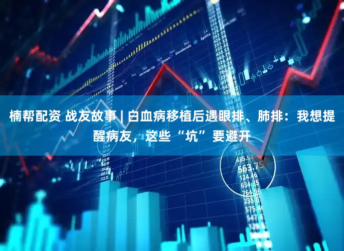 楠帮配资 战友故事 | 白血病移植后遇眼排、肺排：我想提醒病友，这些 “坑” 要避开