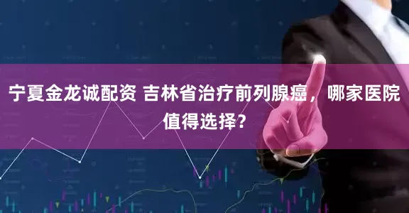 宁夏金龙诚配资 吉林省治疗前列腺癌，哪家医院值得选择？