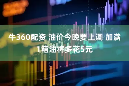 牛360配资 油价今晚要上调 加满1箱油将多花5元