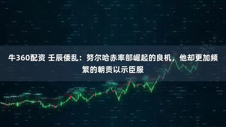 牛360配资 壬辰倭乱：努尔哈赤率部崛起的良机，他却更加频繁的朝贡以示臣服